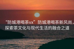 “防城港喝茶vx”防城港喝茶新風尚，探索茶文化與現代生活的融合之道