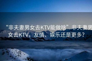 “非夫妻男女去KTV能做啥”非夫妻男女去KTV，友情、娛樂還是更多？