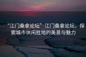 “江門桑拿論壇”江門桑拿論壇，探索城市休閑勝地的美景與魅力