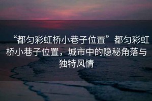“都勻彩虹橋小巷子位置”都勻彩虹橋小巷子位置，城市中的隱秘角落與獨(dú)特風(fēng)情