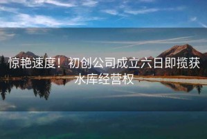 驚艷速度！初創(chuàng)公司成立六日即攬獲水庫(kù)經(jīng)營(yíng)權(quán)