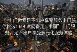 “上門做愛足不出戶享受服務(wù)上門任你挑選1114.官網(wǎng)備用1.中國”上門服務(wù)，足不出戶享受多元化服務(wù)體驗(yàn)