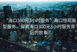 “?？?00元3小時服務(wù)”?？隗@現(xiàn)新型服務(wù)，探索海口300元3小時服務(wù)背后的故事
