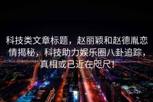 科技類文章標題，趙麗穎和趙德胤戀情揭秘，科技助力娛樂圈八卦追蹤，真相或已近在咫尺！