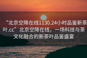 “北京空降在線1130.24小時(shí)品鑒新茶葉.cc”北京空降在線，一場科技與茶文化融合的新茶葉品鑒盛宴
