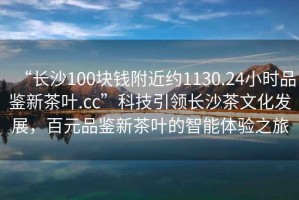 “長沙100塊錢附近約1130.24小時品鑒新茶葉.cc”科技引領(lǐng)長沙茶文化發(fā)展，百元品鑒新茶葉的智能體驗(yàn)之旅