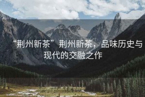 “荊州新茶”荊州新茶，品味歷史與現(xiàn)代的交融之作