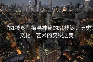“51樓閣”探尋神秘的51樓閣，歷史、文化、藝術(shù)的交織之美