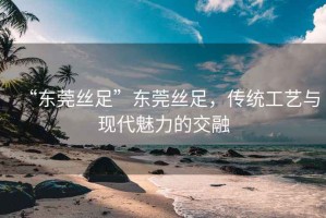 “東莞絲足”東莞絲足，傳統(tǒng)工藝與現(xiàn)代魅力的交融