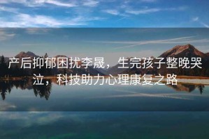 產(chǎn)后抑郁困擾李晟，生完孩子整晚哭泣，科技助力心理康復(fù)之路