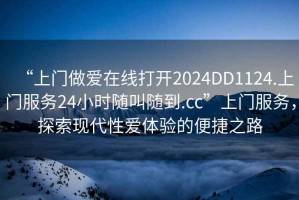 “上門做愛在線打開2024DD1124.上門服務(wù)24小時隨叫隨到.cc”上門服務(wù)，探索現(xiàn)代性愛體驗的便捷之路