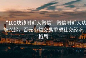 “100塊錢附近人微信”微信附近人功能興起，百元小額交易重塑社交經濟格局