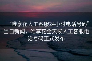 “唯享花人工客服24小時(shí)電話號碼”當(dāng)日新聞，唯享花全天候人工客服電話號碼正式發(fā)布