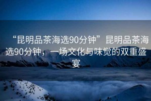 “昆明品茶海選90分鐘”昆明品茶海選90分鐘，一場文化與味覺的雙重盛宴