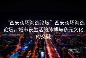 “西安夜場(chǎng)海選論壇”西安夜場(chǎng)海選論壇，城市夜生活的脈搏與多元文化的交融