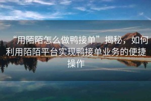 “用陌陌怎么做鴨接單”揭秘，如何利用陌陌平臺實現(xiàn)鴨接單業(yè)務(wù)的便捷操作