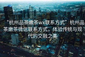 “杭州品茶嫩茶wx聯(lián)系方式”杭州品茶嫩茶微信聯(lián)系方式，體驗(yàn)傳統(tǒng)與現(xiàn)代的交融之美