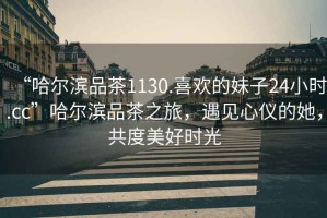 “哈爾濱品茶1130.喜歡的妹子24小時(shí).cc”哈爾濱品茶之旅，遇見心儀的她，共度美好時(shí)光
