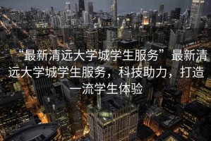 “最新清遠(yuǎn)大學(xué)城學(xué)生服務(wù)”最新清遠(yuǎn)大學(xué)城學(xué)生服務(wù)，科技助力，打造一流學(xué)生體驗(yàn)