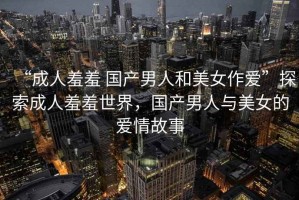 “成人羞羞 國(guó)產(chǎn)男人和美女作愛(ài)”探索成人羞羞世界，國(guó)產(chǎn)男人與美女的愛(ài)情故事