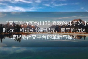 “南寧附近可約1130.喜歡的妹子24小時(shí).cc”科技引領(lǐng)新紀(jì)元，南寧附近區(qū)域智能社交平臺(tái)的革新與探索