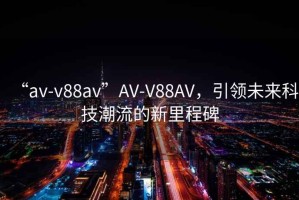 “av-v88av”AV-V88AV，引領(lǐng)未來科技潮流的新里程碑