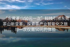 “東莞茶山50元一次”科技引領(lǐng)東莞茶山新變革，探索茶產(chǎn)業(yè)智能化之旅與一次僅需50元的體驗
