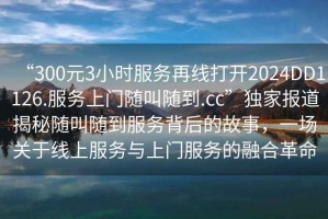 “300元3小時(shí)服務(wù)再線打開2024DD1126.服務(wù)上門隨叫隨到.cc”獨(dú)家報(bào)道揭秘隨叫隨到服務(wù)背后的故事，一場關(guān)于線上服務(wù)與上門服務(wù)的融合革命