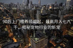 90后上門喂養(yǎng)師崛起，最高月入七八千，揭秘寵物行業(yè)的新寵