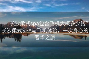 “長(zhǎng)沙柔式spa包含飛機(jī)大概多少錢”長(zhǎng)沙柔式SPA與飛機(jī)體驗(yàn)，一次身心的奢華之旅
