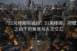 “51風(fēng)樓閣同城約”51風(fēng)樓閣，同城之約下的美景與人文交匯