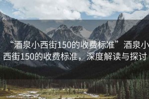 “酒泉小西街150的收費標(biāo)準(zhǔn)”酒泉小西街150的收費標(biāo)準(zhǔn)，深度解讀與探討