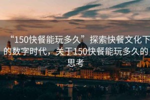 “150快餐能玩多久”探索快餐文化下的數(shù)字時(shí)代，關(guān)于150快餐能玩多久的思考