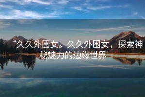 “久久外圍女。久久外圍女，探索神秘魅力的邊緣世界