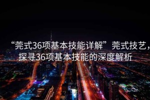 “莞式36項基本技能詳解”莞式技藝，探尋36項基本技能的深度解析