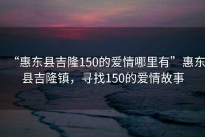 “惠東縣吉隆150的愛情哪里有”惠東縣吉隆鎮(zhèn)，尋找150的愛情故事