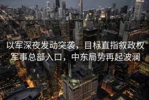 以軍深夜發(fā)動突襲，目標直指敘政權軍事總部入口，中東局勢再起波瀾