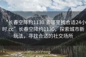 “長春空降約1130.去哪里找合適24小時.cc”長春空降約1130，探索城市新玩法，尋找合適的社交場所