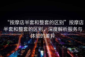 “按摩店半套和整套的區(qū)別”按摩店半套和整套的區(qū)別，深度解析服務(wù)與體驗(yàn)的差異