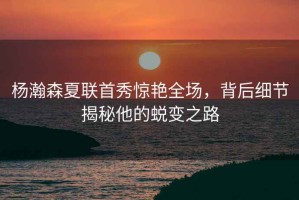 楊瀚森夏聯(lián)首秀驚艷全場，背后細(xì)節(jié)揭秘他的蛻變之路