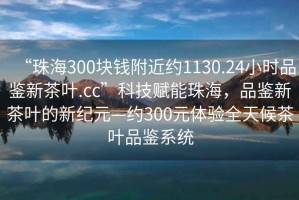 “珠海300塊錢附近約1130.24小時品鑒新茶葉.cc”科技賦能珠海，品鑒新茶葉的新紀(jì)元—約300元體驗(yàn)全天候茶葉品鑒系統(tǒng)