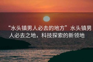 “水頭鎮(zhèn)男人必去的地方”水頭鎮(zhèn)男人必去之地，科技探索的新領(lǐng)地