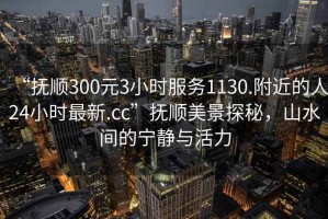 “撫順300元3小時(shí)服務(wù)1130.附近的人24小時(shí)最新.cc”撫順美景探秘，山水間的寧?kù)o與活力