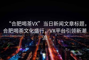“合肥喝茶VX”當(dāng)日新聞文章標(biāo)題，合肥喝茶文化盛行，VX平臺引領(lǐng)新潮流