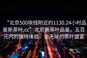 “北京500塊錢附近約1130.24小時品鑒新茶葉.cc”北京新茶葉品鑒，五百元內(nèi)的獨特體驗，全天候的茶葉盛宴