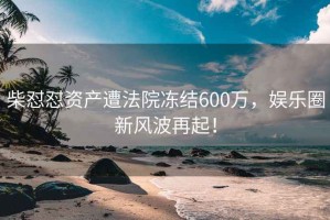 柴懟懟資產(chǎn)遭法院凍結(jié)600萬，娛樂圈新風(fēng)波再起！