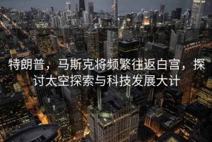 特朗普，馬斯克將頻繁往返白宮，探討太空探索與科技發(fā)展大計(jì)