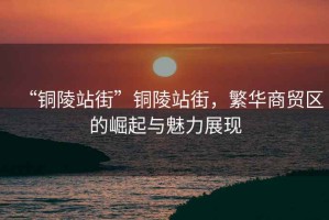 “銅陵站街”銅陵站街，繁華商貿(mào)區(qū)的崛起與魅力展現(xiàn)