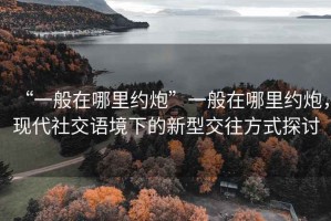 “一般在哪里約炮”一般在哪里約炮，現(xiàn)代社交語境下的新型交往方式探討