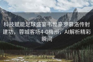 科技賦能足球盛宴韋世豪羅慕洛傳射建功，蓉城客場(chǎng)4-0梅州，AI解析精彩瞬間